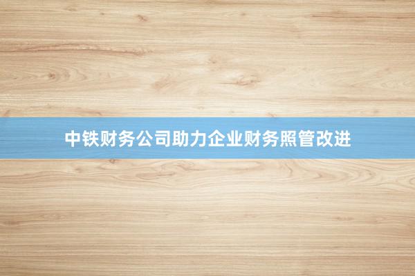 中铁财务公司助力企业财务照管改进